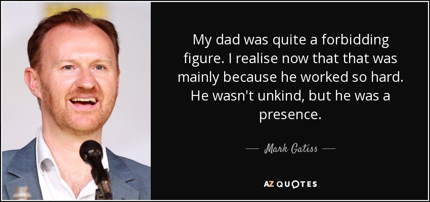 My dad was quite a forbidding figure. I realise now that that was mainly because he worked so hard. He wasn't unkind, but he was a presence. - Mark Gatiss