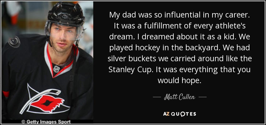 My dad was so influential in my career. It was a fulfillment of every athlete's dream. I dreamed about it as a kid. We played hockey in the backyard. We had silver buckets we carried around like the Stanley Cup. It was everything that you would hope. - Matt Cullen