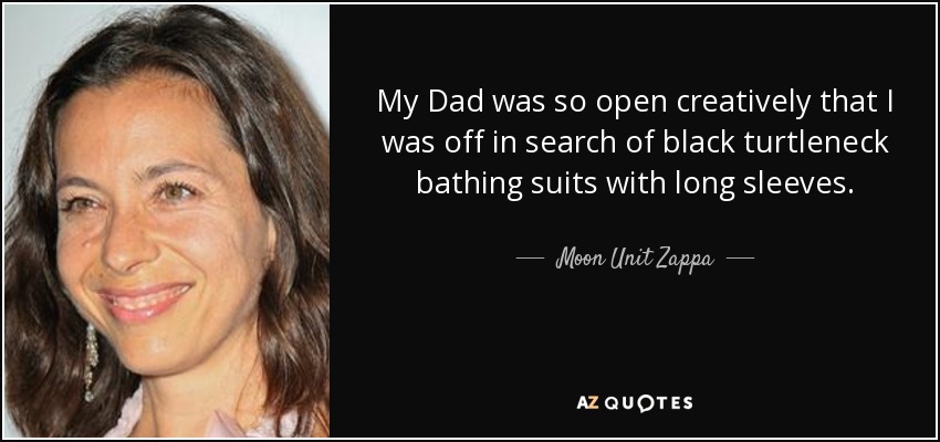 My Dad was so open creatively that I was off in search of black turtleneck bathing suits with long sleeves. - Moon Unit Zappa