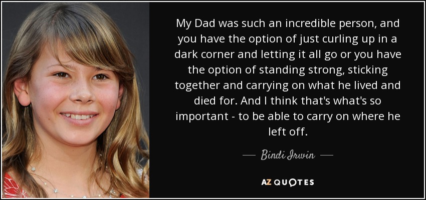 My Dad was such an incredible person, and you have the option of just curling up in a dark corner and letting it all go or you have the option of standing strong, sticking together and carrying on what he lived and died for. And I think that's what's so important - to be able to carry on where he left off. - Bindi Irwin