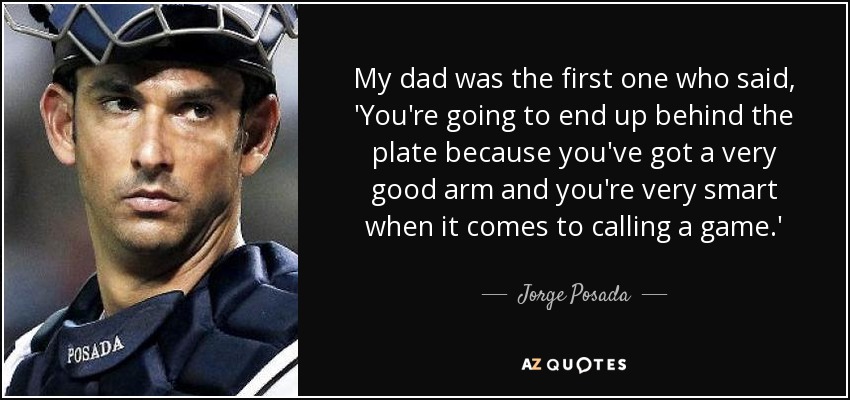 My dad was the first one who said, 'You're going to end up behind the plate because you've got a very good arm and you're very smart when it comes to calling a game.' - Jorge Posada