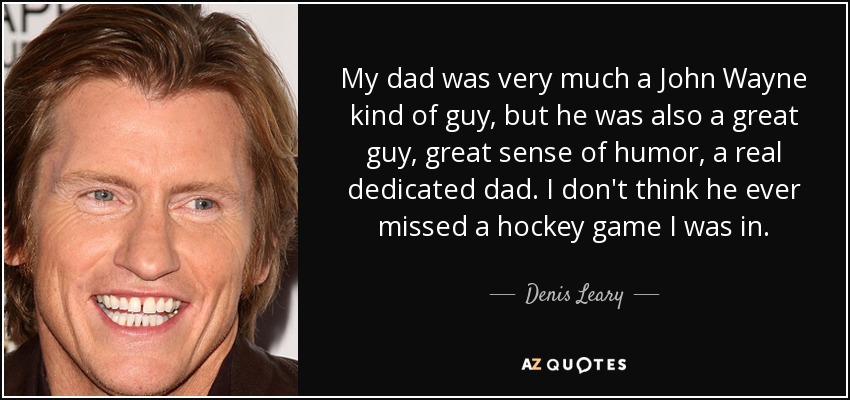 My dad was very much a John Wayne kind of guy, but he was also a great guy, great sense of humor, a real dedicated dad. I don't think he ever missed a hockey game I was in. - Denis Leary