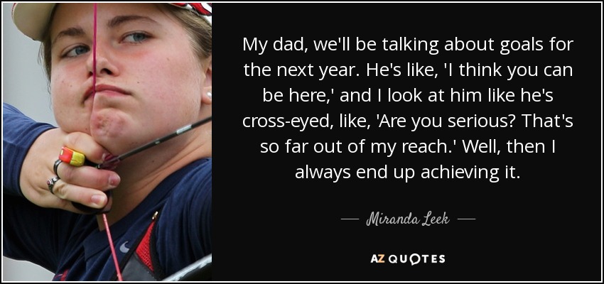 My dad, we'll be talking about goals for the next year. He's like, 'I think you can be here,' and I look at him like he's cross-eyed, like, 'Are you serious? That's so far out of my reach.' Well, then I always end up achieving it. - Miranda Leek