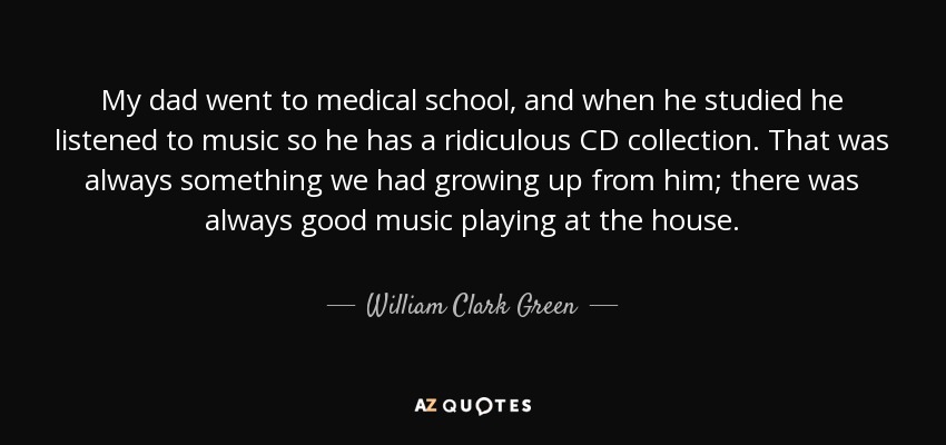 My dad went to medical school, and when he studied he listened to music so he has a ridiculous CD collection. That was always something we had growing up from him; there was always good music playing at the house. - William Clark Green