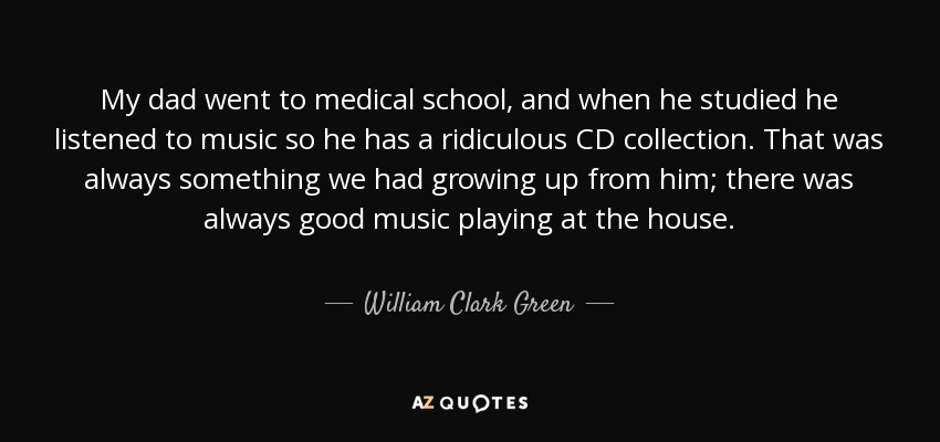 My dad went to medical school, and when he studied he listened to music so he has a ridiculous CD collection. That was always something we had growing up from him; there was always good music playing at the house. - William Clark Green