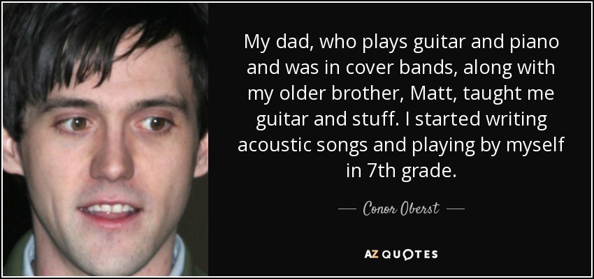 My dad, who plays guitar and piano and was in cover bands, along with my older brother, Matt, taught me guitar and stuff. I started writing acoustic songs and playing by myself in 7th grade. - Conor Oberst