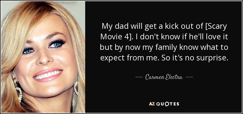 My dad will get a kick out of [Scary Movie 4]. I don't know if he'll love it but by now my family know what to expect from me. So it's no surprise. - Carmen Electra