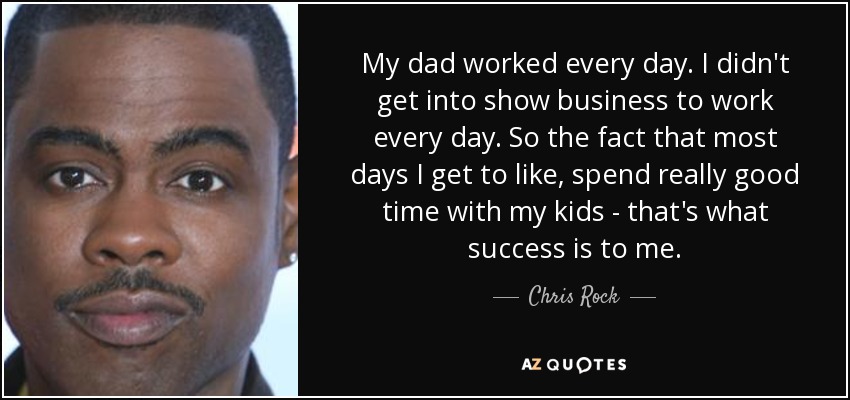 My dad worked every day. I didn't get into show business to work every day. So the fact that most days I get to like, spend really good time with my kids - that's what success is to me. - Chris Rock