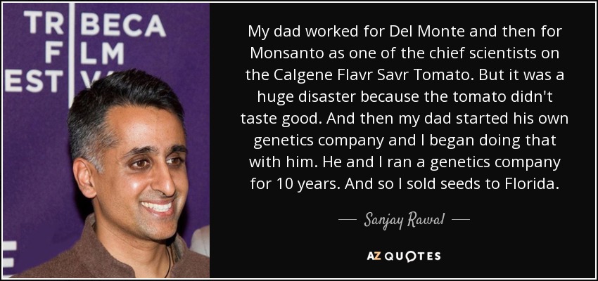 My dad worked for Del Monte and then for Monsanto as one of the chief scientists on the Calgene Flavr Savr Tomato. But it was a huge disaster because the tomato didn't taste good. And then my dad started his own genetics company and I began doing that with him. He and I ran a genetics company for 10 years. And so I sold seeds to Florida. - Sanjay Rawal