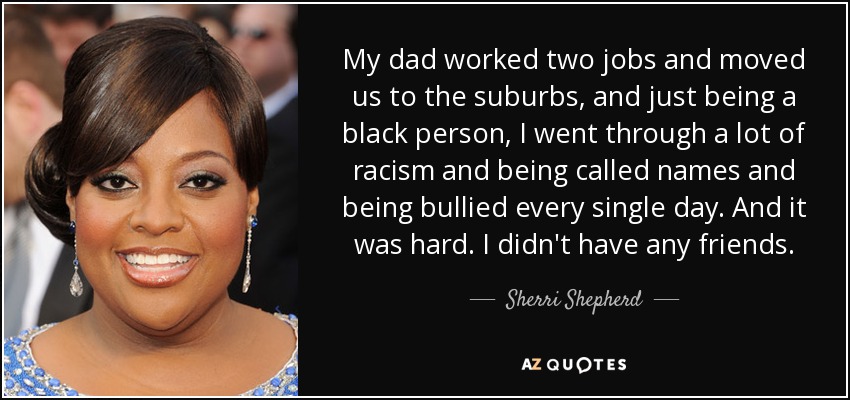 My dad worked two jobs and moved us to the suburbs, and just being a black person, I went through a lot of racism and being called names and being bullied every single day. And it was hard. I didn't have any friends. - Sherri Shepherd