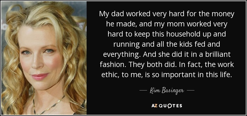 My dad worked very hard for the money he made, and my mom worked very hard to keep this household up and running and all the kids fed and everything. And she did it in a brilliant fashion. They both did. In fact, the work ethic, to me, is so important in this life. - Kim Basinger