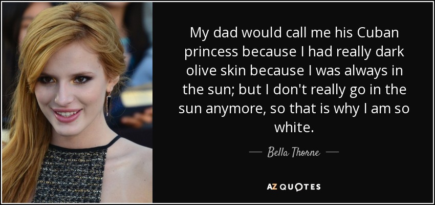 My dad would call me his Cuban princess because I had really dark olive skin because I was always in the sun; but I don't really go in the sun anymore, so that is why I am so white. - Bella Thorne