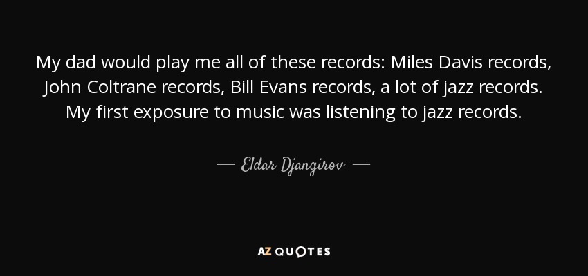 My dad would play me all of these records: Miles Davis records, John Coltrane records, Bill Evans records, a lot of jazz records. My first exposure to music was listening to jazz records. - Eldar Djangirov