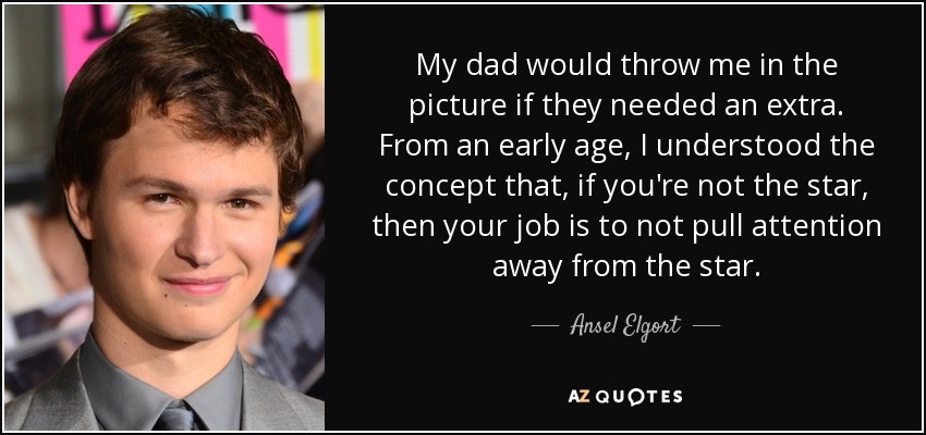 My dad would throw me in the picture if they needed an extra. From an early age, I understood the concept that, if you're not the star, then your job is to not pull attention away from the star. - Ansel Elgort