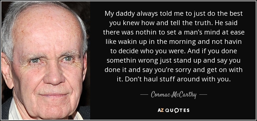 My daddy always told me to just do the best you knew how and tell the truth. He said there was nothin to set a man’s mind at ease like wakin up in the morning and not havin to decide who you were. And if you done somethin wrong just stand up and say you done it and say you’re sorry and get on with it. Don’t haul stuff around with you. - Cormac McCarthy