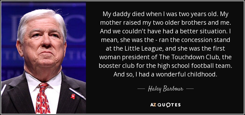 My daddy died when I was two years old. My mother raised my two older brothers and me. And we couldn't have had a better situation. I mean, she was the - ran the concession stand at the Little League, and she was the first woman president of The Touchdown Club, the booster club for the high school football team. And so, I had a wonderful childhood. - Haley Barbour