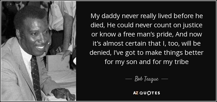 My daddy never really lived before he died, He could never count on justice or know a free man’s pride, And now it’s almost certain that I, too, will be denied, I’ve got to make things better for my son and for my tribe - Bob Teague