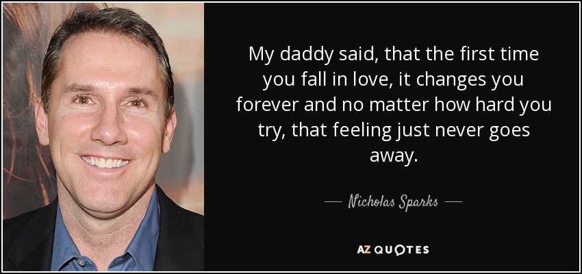 My daddy said, that the first time you fall in love, it changes you forever and no matter how hard you try, that feeling just never goes away. - Nicholas Sparks