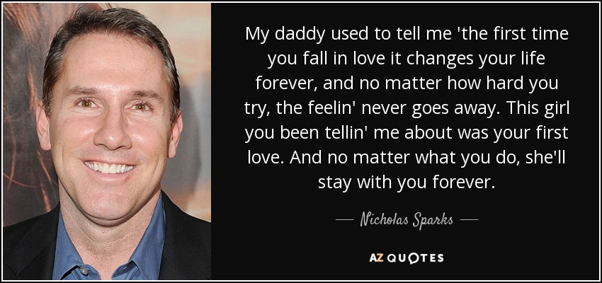 My daddy used to tell me 'the first time you fall in love it changes your life forever, and no matter how hard you try, the feelin' never goes away. This girl you been tellin' me about was your first love. And no matter what you do, she'll stay with you forever. - Nicholas Sparks