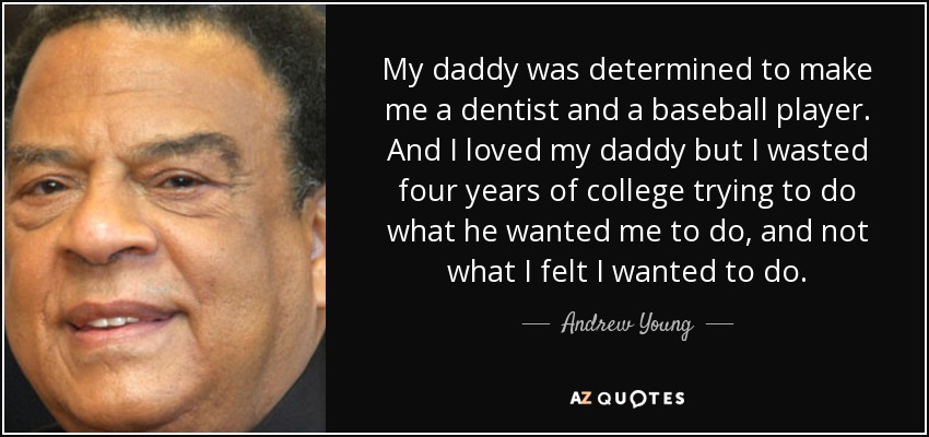 My daddy was determined to make me a dentist and a baseball player. And I loved my daddy but I wasted four years of college trying to do what he wanted me to do, and not what I felt I wanted to do. - Andrew Young