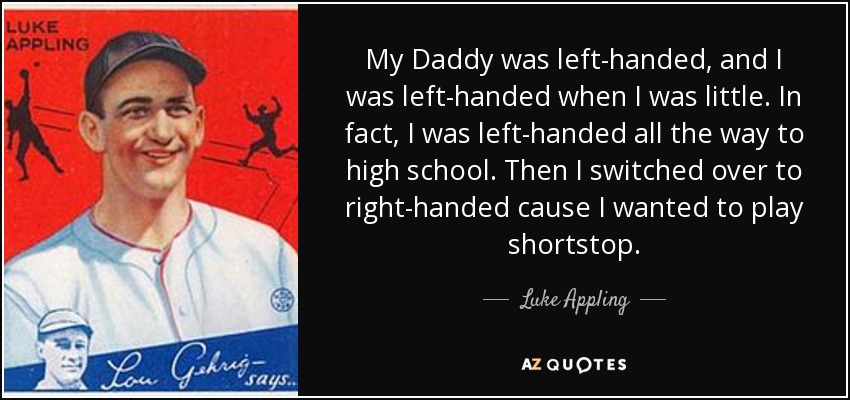 My Daddy was left-handed, and I was left-handed when I was little. In fact, I was left-handed all the way to high school. Then I switched over to right-handed cause I wanted to play shortstop. - Luke Appling