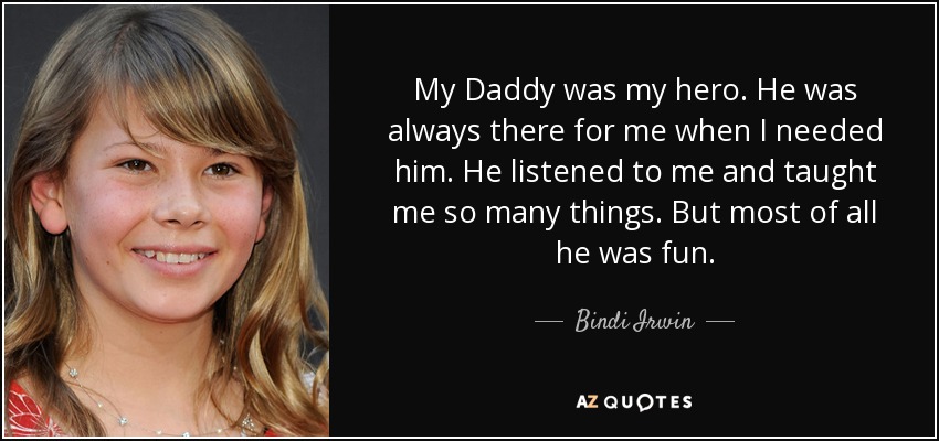 My Daddy was my hero. He was always there for me when I needed him. He listened to me and taught me so many things. But most of all he was fun. - Bindi Irwin