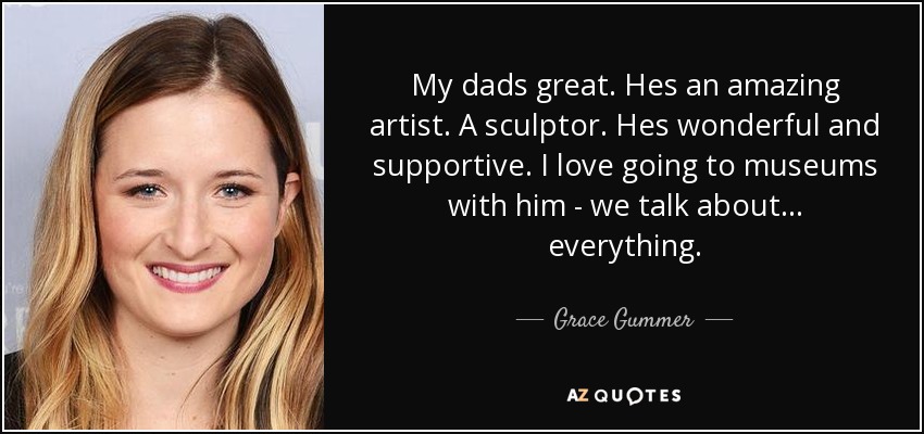 My dads great. Hes an amazing artist. A sculptor. Hes wonderful and supportive. I love going to museums with him - we talk about... everything. - Grace Gummer