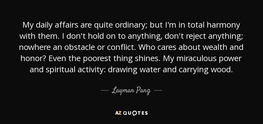 My daily affairs are quite ordinary; but I'm in total harmony with them. I don't hold on to anything, don't reject anything; nowhere an obstacle or conflict. Who cares about wealth and honor? Even the poorest thing shines. My miraculous power and spiritual activity: drawing water and carrying wood. - Layman Pang