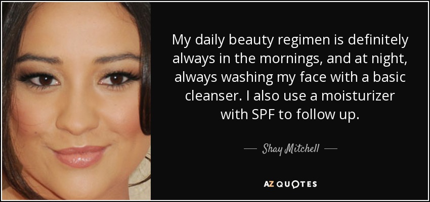 My daily beauty regimen is definitely always in the mornings, and at night, always washing my face with a basic cleanser. I also use a moisturizer with SPF to follow up. - Shay Mitchell
