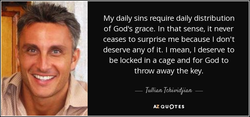 My daily sins require daily distribution of God's grace. In that sense, it never ceases to surprise me because I don't deserve any of it. I mean, I deserve to be locked in a cage and for God to throw away the key. - Tullian Tchividjian