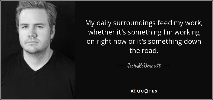 My daily surroundings feed my work, whether it's something I'm working on right now or it's something down the road. - Josh McDermitt