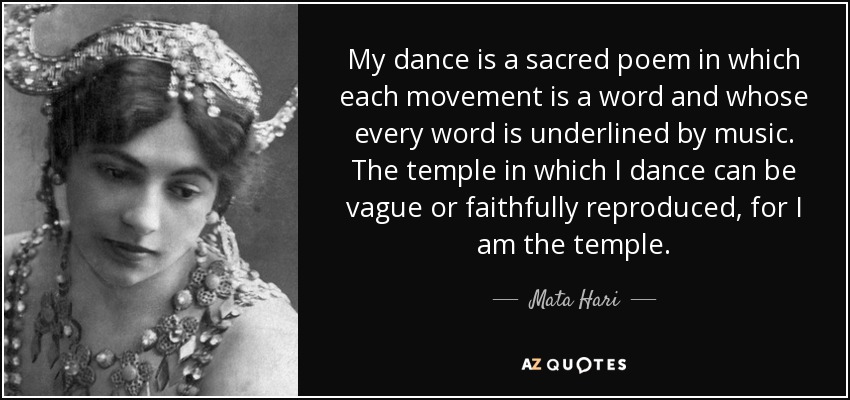 My dance is a sacred poem in which each movement is a word and whose every word is underlined by music. The temple in which I dance can be vague or faithfully reproduced, for I am the temple. - Mata Hari
