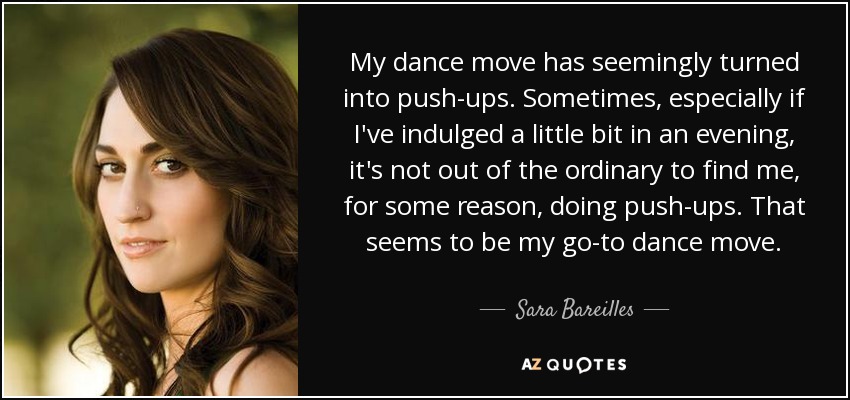 My dance move has seemingly turned into push-ups. Sometimes, especially if I've indulged a little bit in an evening, it's not out of the ordinary to find me, for some reason, doing push-ups. That seems to be my go-to dance move. - Sara Bareilles
