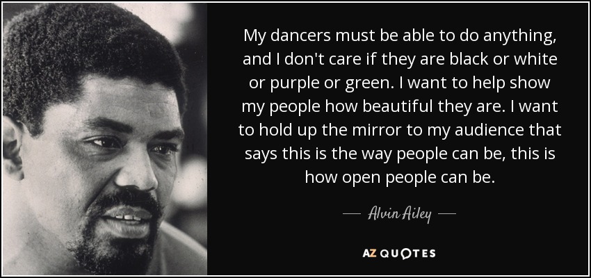 My dancers must be able to do anything, and I don't care if they are black or white or purple or green. I want to help show my people how beautiful they are. I want to hold up the mirror to my audience that says this is the way people can be, this is how open people can be. - Alvin Ailey