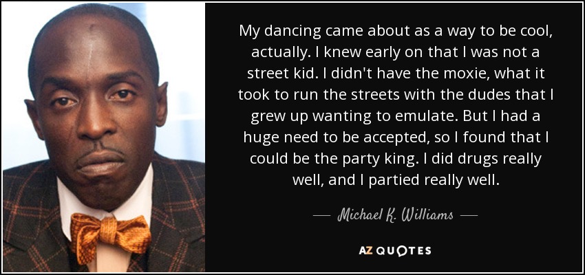 My dancing came about as a way to be cool, actually. I knew early on that I was not a street kid. I didn't have the moxie, what it took to run the streets with the dudes that I grew up wanting to emulate. But I had a huge need to be accepted, so I found that I could be the party king. I did drugs really well, and I partied really well. - Michael K. Williams