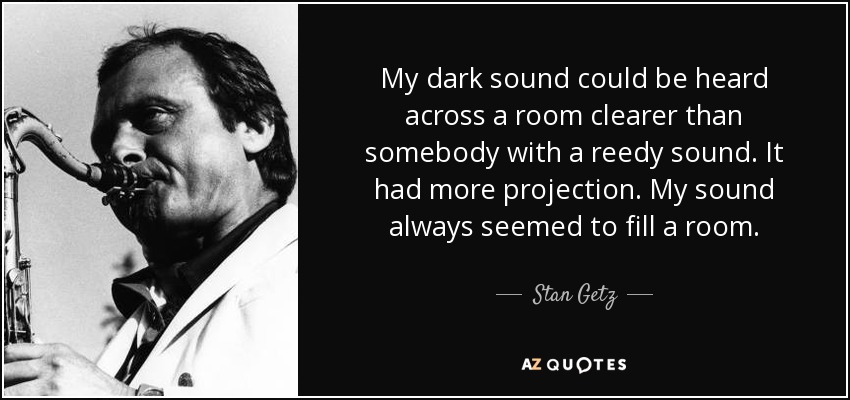 My dark sound could be heard across a room clearer than somebody with a reedy sound. It had more projection. My sound always seemed to fill a room. - Stan Getz