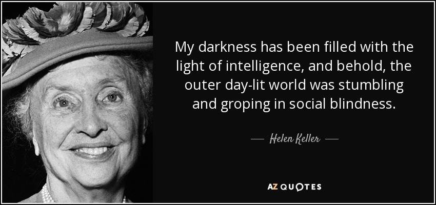 My darkness has been filled with the light of intelligence, and behold, the outer day-lit world was stumbling and groping in social blindness. - Helen Keller