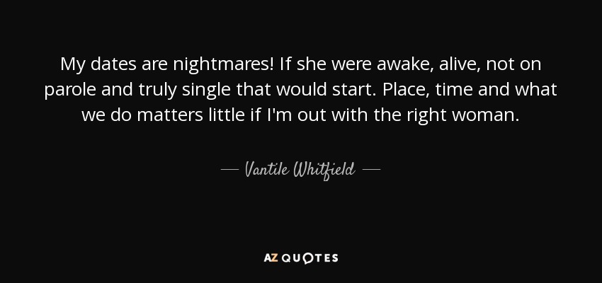 My dates are nightmares! If she were awake, alive, not on parole and truly single that would start. Place, time and what we do matters little if I'm out with the right woman. - Vantile Whitfield