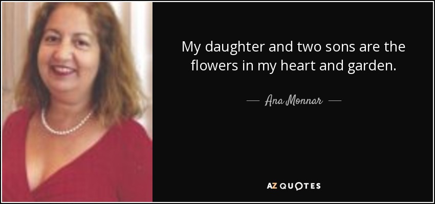 My daughter and two sons are the flowers in my heart and garden. - Ana Monnar