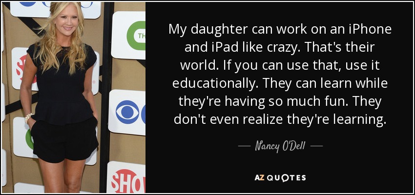 My daughter can work on an iPhone and iPad like crazy. That's their world. If you can use that, use it educationally. They can learn while they're having so much fun. They don't even realize they're learning. - Nancy O'Dell