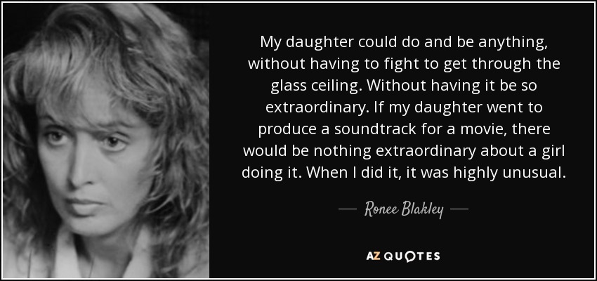 My daughter could do and be anything, without having to fight to get through the glass ceiling. Without having it be so extraordinary. If my daughter went to produce a soundtrack for a movie, there would be nothing extraordinary about a girl doing it. When I did it, it was highly unusual. - Ronee Blakley