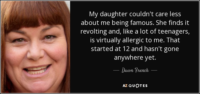 My daughter couldn't care less about me being famous. She finds it revolting and, like a lot of teenagers, is virtually allergic to me. That started at 12 and hasn't gone anywhere yet. - Dawn French