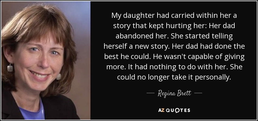 My daughter had carried within her a story that kept hurting her: Her dad abandoned her. She started telling herself a new story. Her dad had done the best he could. He wasn't capable of giving more. It had nothing to do with her. She could no longer take it personally. - Regina Brett