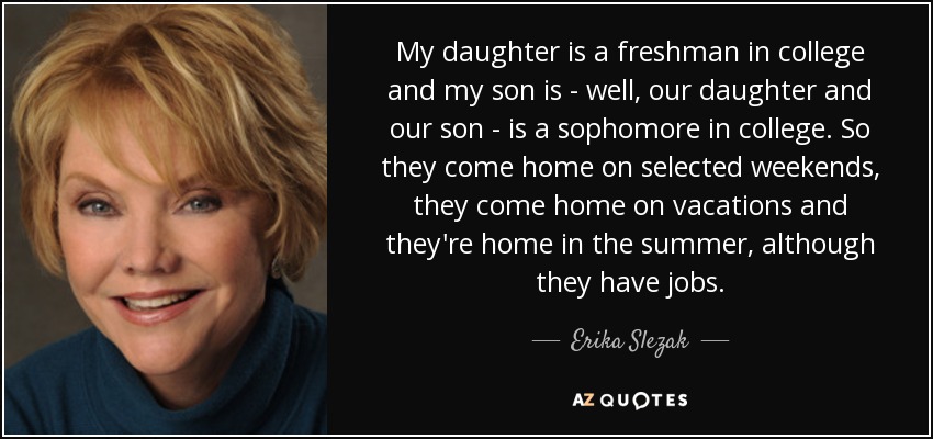My daughter is a freshman in college and my son is - well, our daughter and our son - is a sophomore in college. So they come home on selected weekends, they come home on vacations and they're home in the summer, although they have jobs. - Erika Slezak