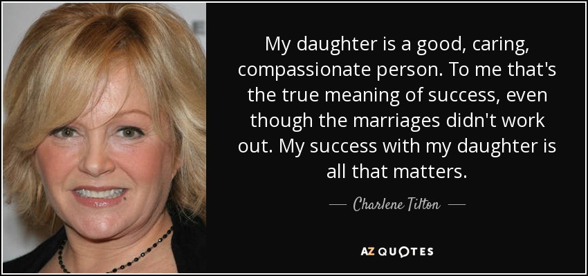 My daughter is a good, caring, compassionate person. To me that's the true meaning of success, even though the marriages didn't work out. My success with my daughter is all that matters. - Charlene Tilton