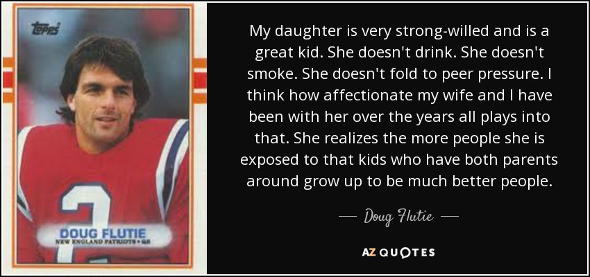 My daughter is very strong-willed and is a great kid. She doesn't drink. She doesn't smoke. She doesn't fold to peer pressure. I think how affectionate my wife and I have been with her over the years all plays into that. She realizes the more people she is exposed to that kids who have both parents around grow up to be much better people. - Doug Flutie