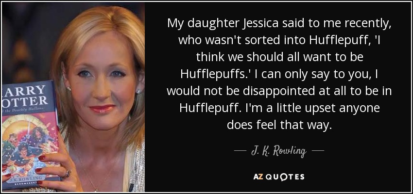 My daughter Jessica said to me recently, who wasn't sorted into Hufflepuff, 'I think we should all want to be Hufflepuffs.' I can only say to you, I would not be disappointed at all to be in Hufflepuff. I'm a little upset anyone does feel that way. - J. K. Rowling