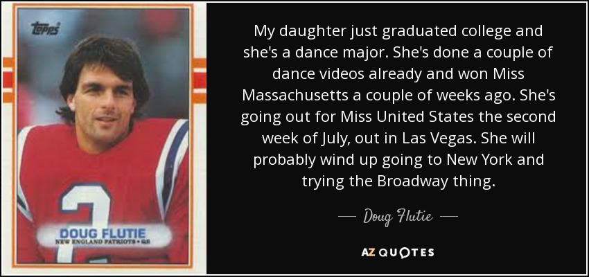 My daughter just graduated college and she's a dance major. She's done a couple of dance videos already and won Miss Massachusetts a couple of weeks ago. She's going out for Miss United States the second week of July, out in Las Vegas. She will probably wind up going to New York and trying the Broadway thing. - Doug Flutie