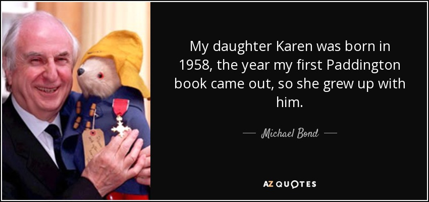 My daughter Karen was born in 1958, the year my first Paddington book came out, so she grew up with him. - Michael Bond