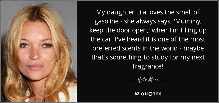 My daughter Lila loves the smell of gasoline - she always says, 'Mummy, keep the door open,' when I'm filling up the car. I've heard it is one of the most preferred scents in the world - maybe that's something to study for my next fragrance! - Kate Moss